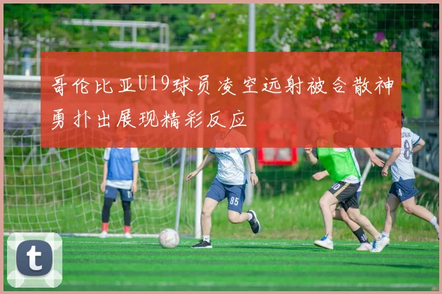 哥伦比亚U19球员凌空远射被合散神勇扑出展现精彩反应
