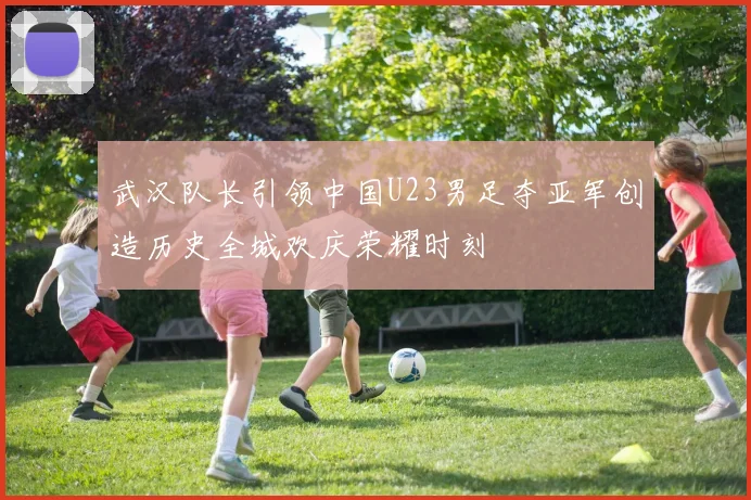 武汉队长引领中国U23男足夺亚军创造历史全城欢庆荣耀时刻