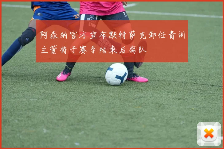 阿森纳官方宣布默特萨克卸任青训主管将于赛季结束后离队