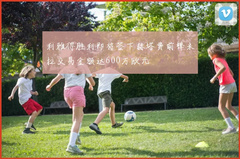 利雅得胜利即将签下赫塔费前锋米拉交易金额达600万欧元