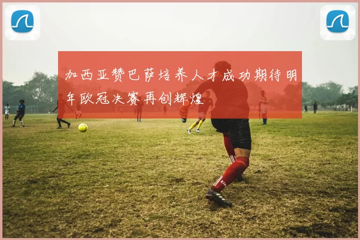 加西亚赞巴萨培养人才成功期待明年欧冠决赛再创辉煌
