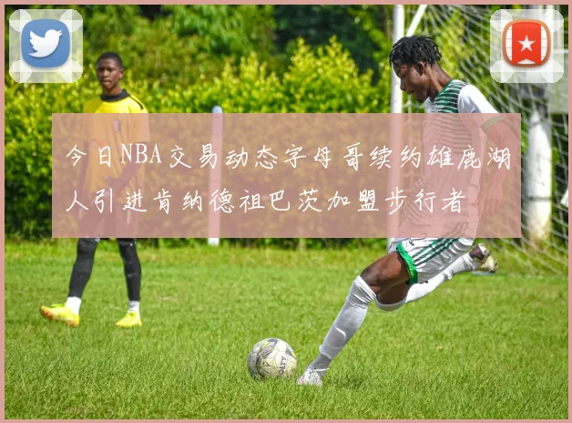 今日NBA交易动态字母哥续约雄鹿湖人引进肯纳德祖巴茨加盟步行者