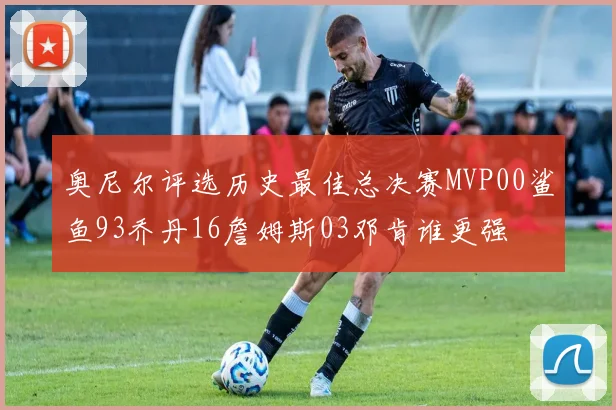 奥尼尔评选历史最佳总决赛MVP00鲨鱼93乔丹16詹姆斯03邓肯谁更强