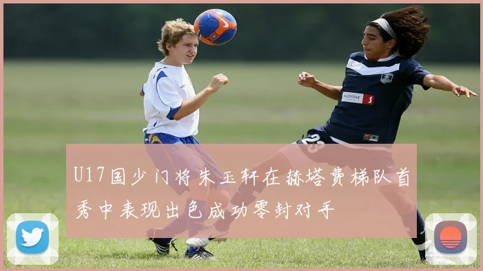 U17国少门将朱玉轩在赫塔费梯队首秀中表现出色成功零封对手