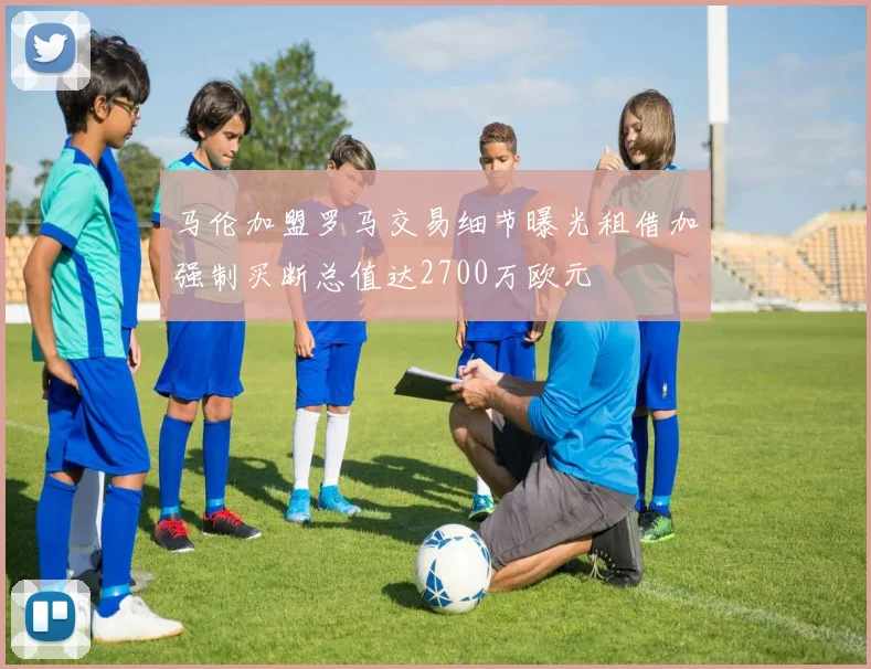 马伦加盟罗马交易细节曝光租借加强制买断总值达2700万欧元