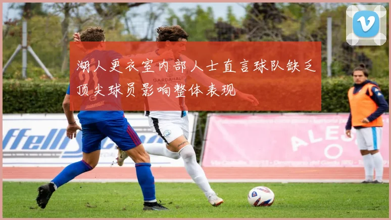 湖人更衣室内部人士直言球队缺乏顶尖球员影响整体表现