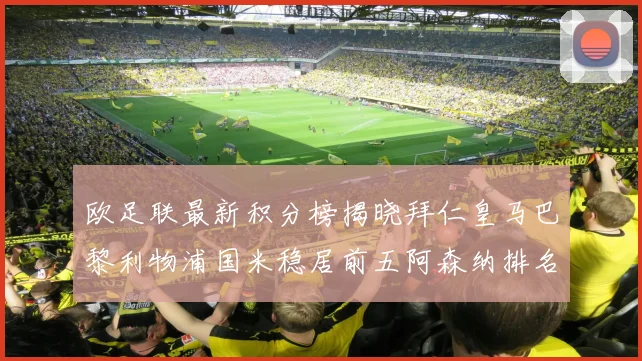 欧足联最新积分榜揭晓拜仁皇马巴黎利物浦国米稳居前五阿森纳排名第七