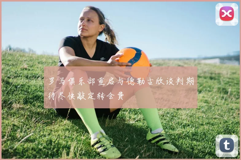 罗马俱乐部重启与德勒古欣谈判期待尽快敲定转会费