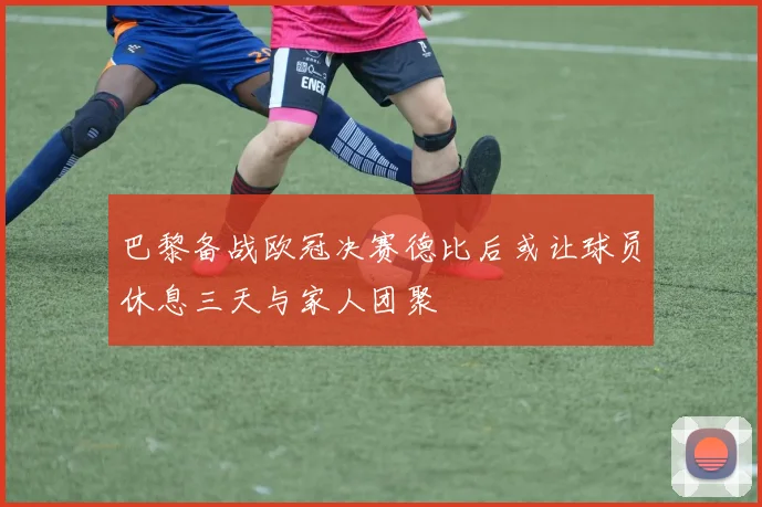 巴黎备战欧冠决赛德比后或让球员休息三天与家人团聚