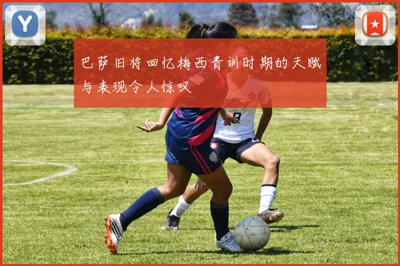 巴萨旧将回忆梅西青训时期的天赋与表现令人惊叹