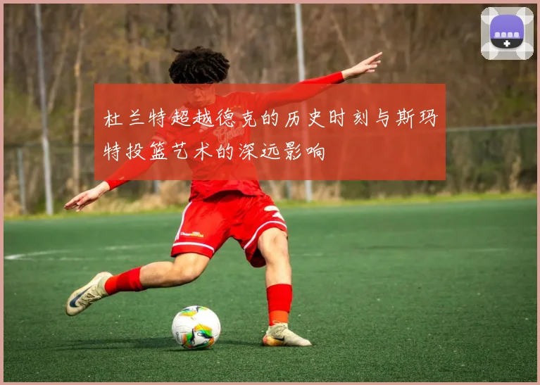 杜兰特超越德克的历史时刻与斯玛特投篮艺术的深远影响