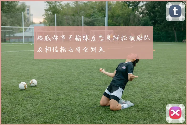路威称华子输球后态度轻松激励队友相信抢七将会到来