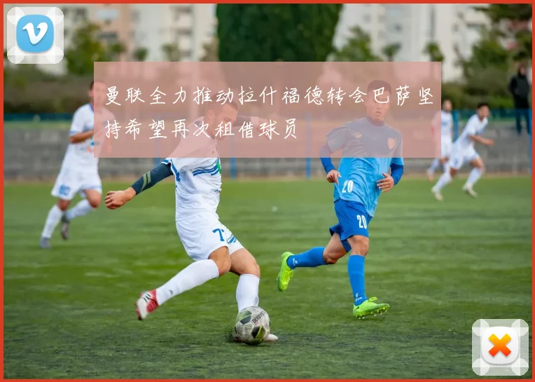 曼联全力推动拉什福德转会巴萨坚持希望再次租借球员