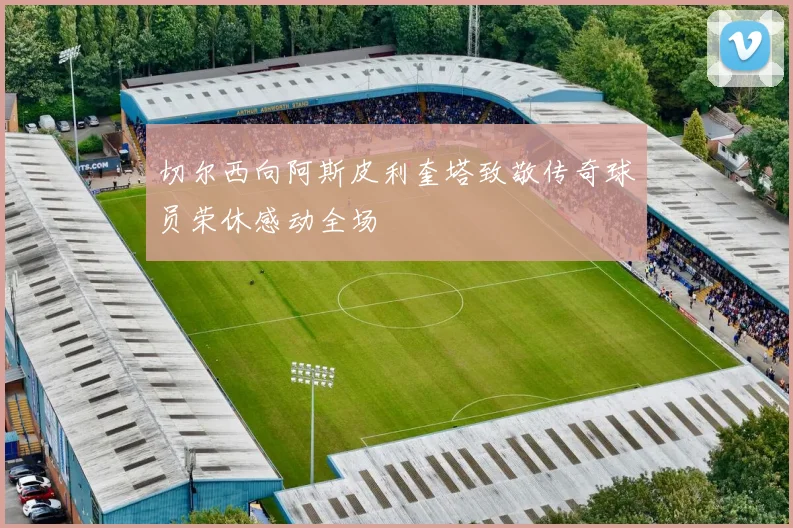 切尔西向阿斯皮利奎塔致敬传奇球员荣休感动全场
