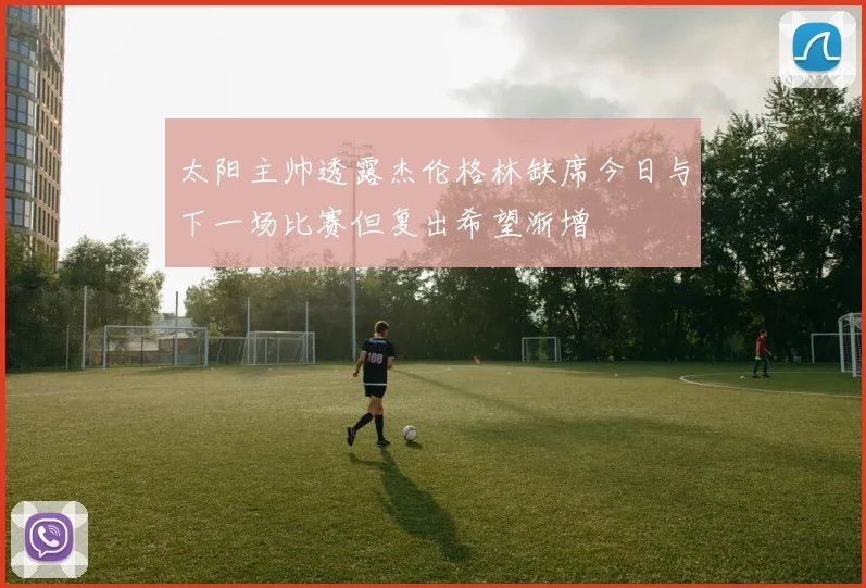 太阳主帅透露杰伦格林缺席今日与下一场比赛但复出希望渐增