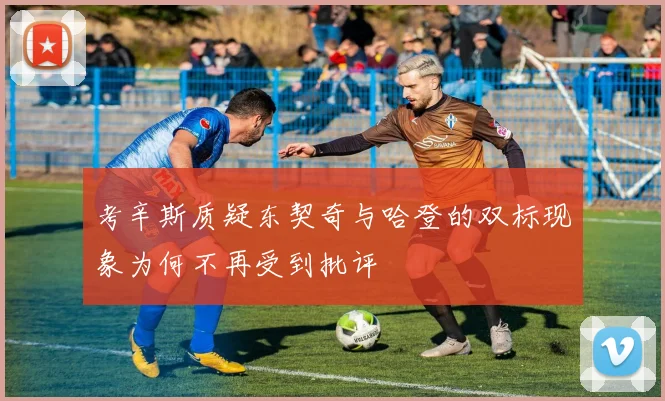 考辛斯质疑东契奇与哈登的双标现象为何不再受到批评