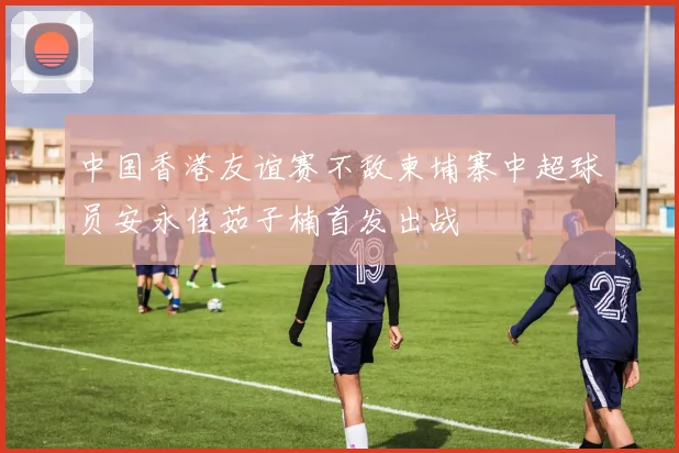 中国香港友谊赛不敌柬埔寨中超球员安永佳茹子楠首发出战