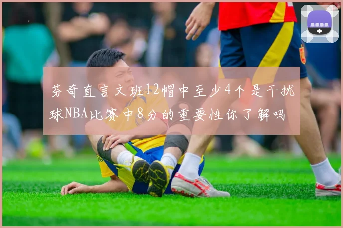 芬奇直言文班12帽中至少4个是干扰球NBA比赛中8分的重要性你了解吗