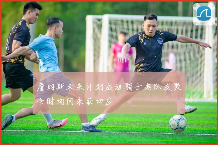 詹姆斯未来计划成谜骑士老队友聚会时询问未获回应