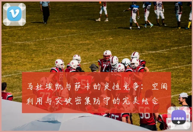 马杜埃凯与萨卡的良性竞争：空间利用与突破密集防守的完美结合