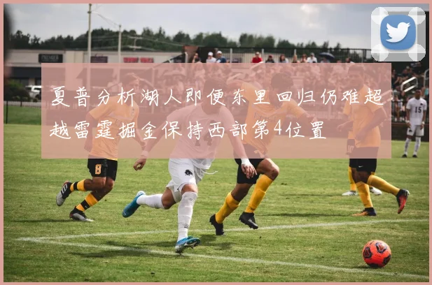 夏普分析湖人即便东里回归仍难超越雷霆掘金保持西部第4位置