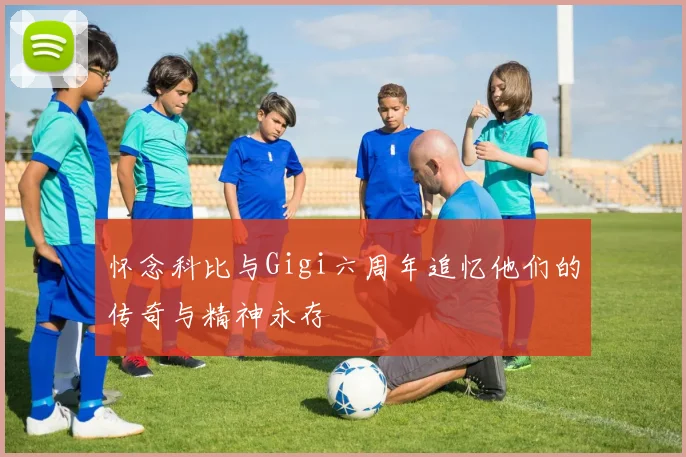 怀念科比与Gigi六周年追忆他们的传奇与精神永存