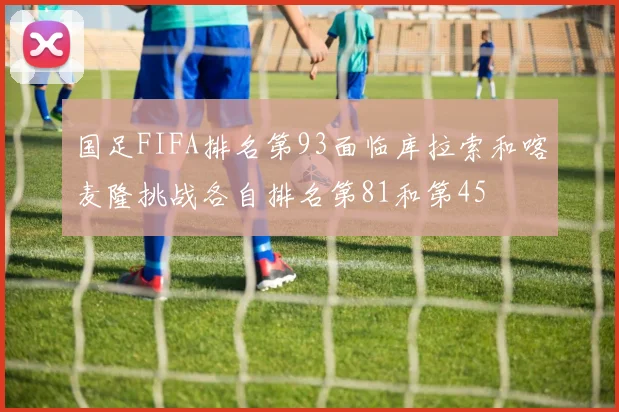 国足FIFA排名第93面临库拉索和喀麦隆挑战各自排名第81和第45
